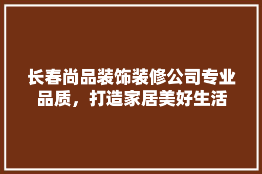 长春尚品装饰装修公司专业品质，打造家居美好生活