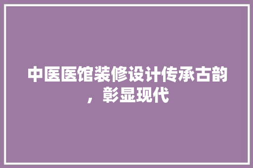 中医医馆装修设计传承古韵,彰显现代