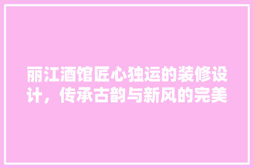丽江酒馆匠心独运的装修设计，传承古韵与新风的完美融合