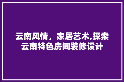云南风情,家居艺术,探索云南特色房间装修设计