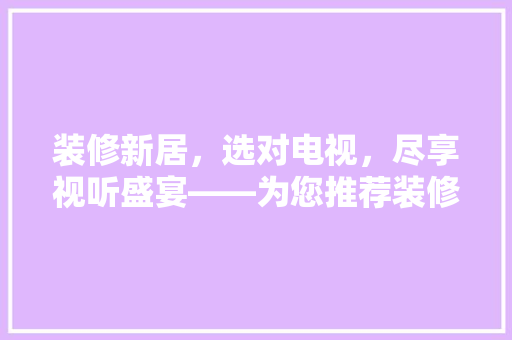 装修新居，选对电视，尽享视听盛宴——为您推荐装修后必入款电视