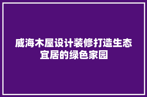 威海木屋设计装修打造生态宜居的绿色家园