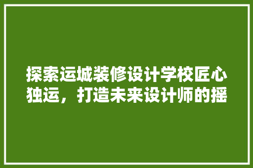探索运城装修设计学校匠心独运，打造未来设计师的摇篮