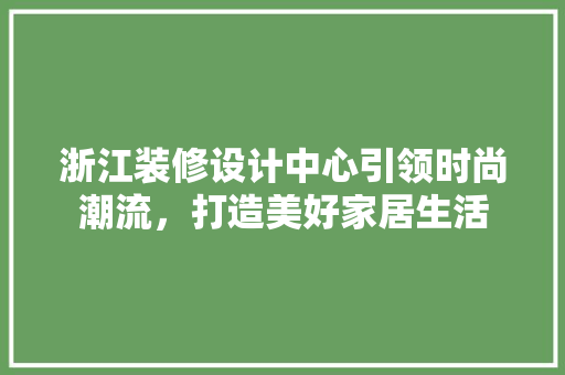 浙江装修设计中心引领时尚潮流，打造美好家居生活