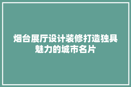 烟台展厅设计装修打造独具魅力的城市名片