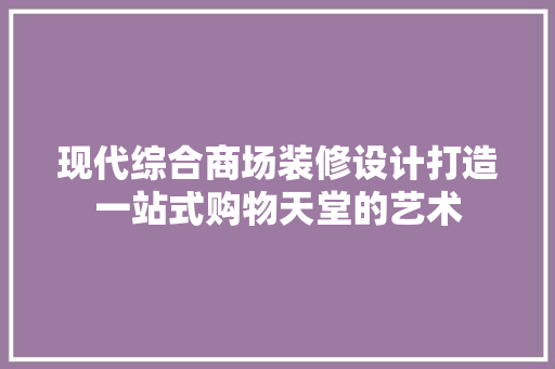 现代综合商场装修设计打造一站式购物天堂的艺术