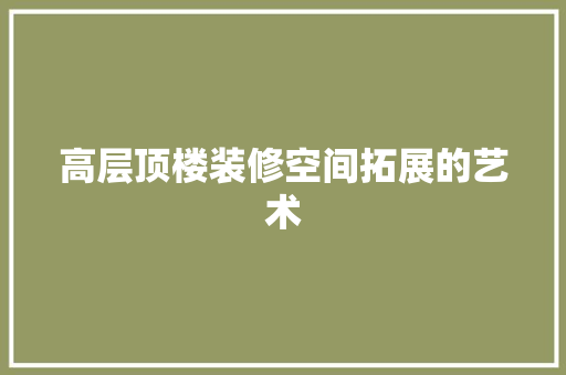 高层顶楼装修空间拓展的艺术