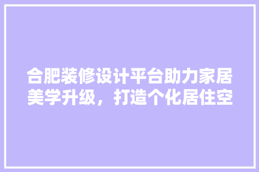 合肥装修设计平台助力家居美学升级，打造个化居住空间