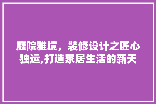 庭院雅境，装修设计之匠心独运,打造家居生活的新天地  第1张