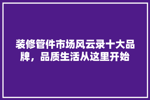 装修管件市场风云录十大品牌,品质生活从这里开始 第1张 装修管件市场风云录十大品牌,品质生活从这里开始 第1张