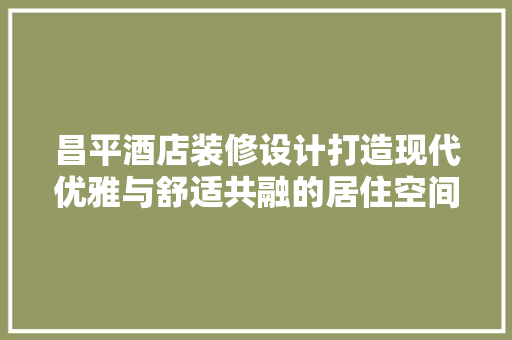 昌平酒店装修设计打造现代优雅与舒适共融的居住空间
