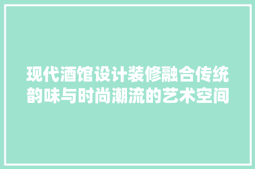 现代酒馆设计装修融合传统韵味与时尚潮流的艺术空间
