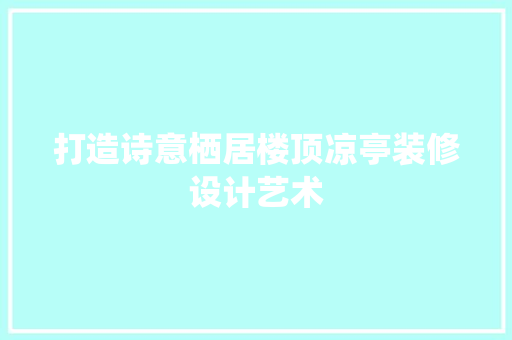 打造诗意栖居楼顶凉亭装修设计艺术