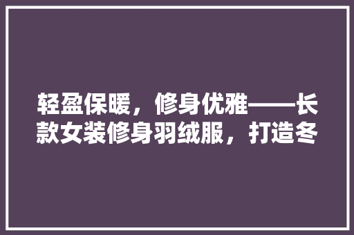 轻盈保暖,修身优雅——长款女装修身羽绒服,打造冬季时尚潮流
