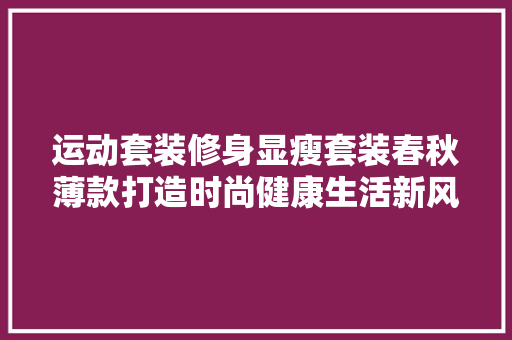 运动套装修身显瘦套装春秋薄款打造时尚健康生活新风尚